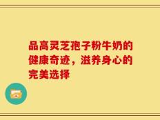品高灵芝孢子粉牛奶的健康奇迹，滋养身心的完美选择