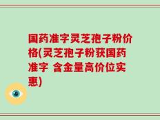 国药准字灵芝孢子粉价格(灵芝孢子粉获国药准字 含金量高价位实惠)