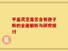 平盖灵芝是否含有孢子粉的全面解析与研究探讨