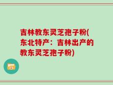 吉林教东灵芝孢子粉(东北特产：吉林出产的教东灵芝孢子粉)