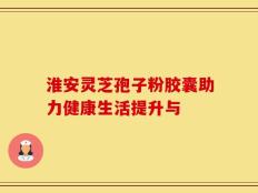 淮安灵芝孢子粉胶囊助力健康生活提升与