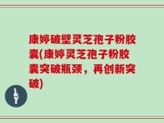 康婷破壁灵芝孢子粉胶囊(康婷灵芝孢子粉胶囊突破瓶颈，再创新突破)