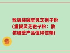 散装装破壁灵芝孢子粉(重提灵芝孢子粉：散装破壁产品值得信赖)