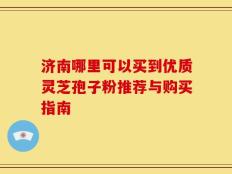 济南哪里可以买到优质灵芝孢子粉推荐与购买指南