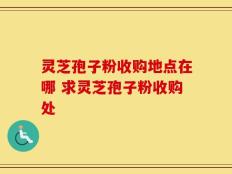 灵芝孢子粉收购地点在哪 求灵芝孢子粉收购处