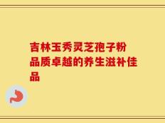 吉林玉秀灵芝孢子粉 品质卓越的养生滋补佳品