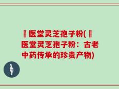 丗医堂灵芝孢子粉(丗医堂灵芝孢子粉：古老中药传承的珍贵产物)