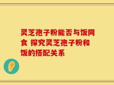灵芝孢子粉能否与饭同食 探究灵芝孢子粉和饭的搭配关系