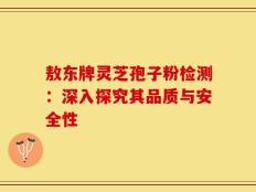 敖东牌灵芝孢子粉检测：深入探究其品质与安全性