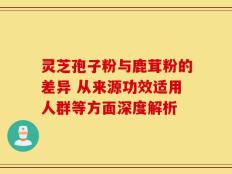 灵芝孢子粉与鹿茸粉的差异 从来源功效适用人群等方面深度解析