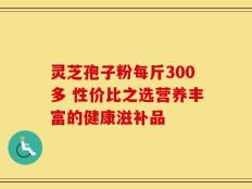 灵芝孢子粉每斤300多 性价比之选营养丰富的健康滋补品