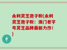 永利灵芝孢子粉(永利灵芝孢子粉：澳门老字号灵芝品牌最新力作！)