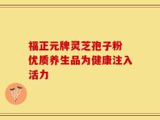 福正元牌灵芝孢子粉 优质养生品为健康注入活力