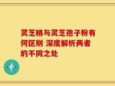 灵芝精与灵芝孢子粉有何区别 深度解析两者的不同之处