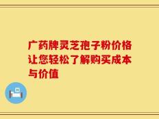 广药牌灵芝孢子粉价格让您轻松了解购买成本与价值