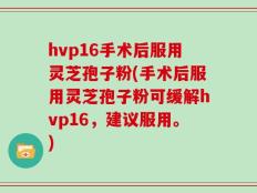 hvp16手术后服用灵芝孢子粉(手术后服用灵芝孢子粉可缓解hvp16，建议服用。)