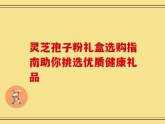 灵芝孢子粉礼盒选购指南助你挑选优质健康礼品