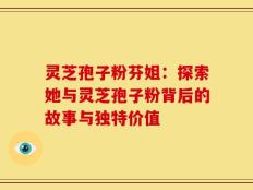 灵芝孢子粉芬姐：探索她与灵芝孢子粉背后的故事与独特价值