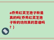 a乔秀红灵芝孢子粉是真的吗(乔秀红灵芝孢子粉的功效真的靠谱吗？)