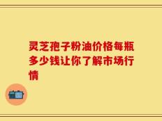 灵芝孢子粉油价格每瓶多少钱让你了解市场行情