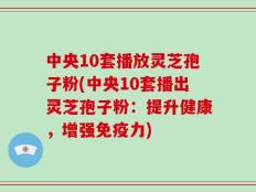 中央10套播放灵芝孢子粉(中央10套播出灵芝孢子粉：提升健康，增强免疫力)