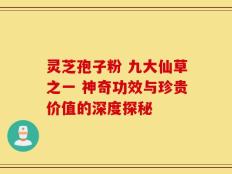 灵芝孢子粉 九大仙草之一 神奇功效与珍贵价值的深度探秘
