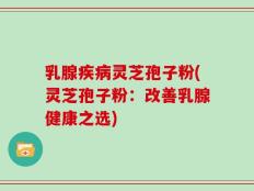 乳腺疾病灵芝孢子粉(灵芝孢子粉：改善乳腺健康之选)