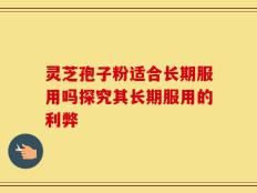 灵芝孢子粉适合长期服用吗探究其长期服用的利弊