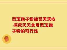 灵芝孢子粉能否天天吃 探究天天食用灵芝孢子粉的可行性