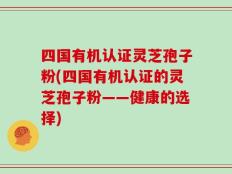 四国有机认证灵芝孢子粉(四国有机认证的灵芝孢子粉——健康的选择)