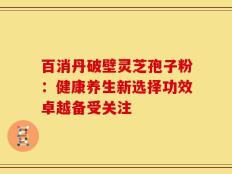 百消丹破壁灵芝孢子粉：健康养生新选择功效卓越备受关注