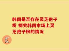 韩国是否存在灵芝孢子粉 探究韩国市场上灵芝孢子粉的情况