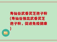 寿仙谷武香灵芝孢子粉(寿仙谷推出武香灵芝孢子粉，促进免疫健康)