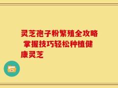 灵芝孢子粉繁殖全攻略 掌握技巧轻松种植健康灵芝