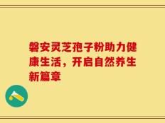 磐安灵芝孢子粉助力健康生活，开启自然养生新篇章