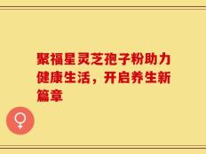 聚福星灵芝孢子粉助力健康生活，开启养生新篇章