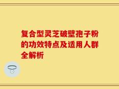 复合型灵芝破壁孢子粉的功效特点及适用人群全解析