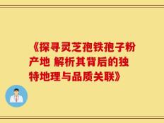《探寻灵芝孢铁孢子粉产地 解析其背后的独特地理与品质关联》