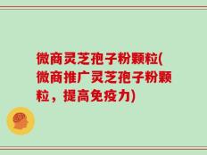 微商灵芝孢子粉颗粒(微商推广灵芝孢子粉颗粒，提高免疫力)