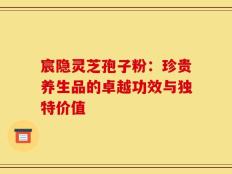 宸隐灵芝孢子粉：珍贵养生品的卓越功效与独特价值