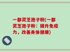 一都灵芝孢子粉(一都灵芝孢子粉：提升免疫力，改善身体健康)