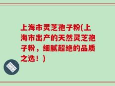 上海市灵芝孢子粉(上海市出产的天然灵芝孢子粉，细腻超绝的品质之选！)