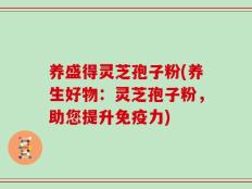 养盛得灵芝孢子粉(养生好物：灵芝孢子粉，助您提升免疫力)