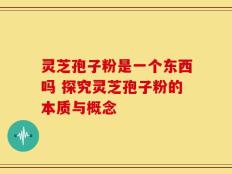 灵芝孢子粉是一个东西吗 探究灵芝孢子粉的本质与概念
