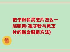 孢子粉和灵芝片怎么一起服用(孢子粉与灵芝片的联合服用方法)