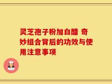 灵芝孢子粉加白醋 奇妙组合背后的功效与使用注意事项