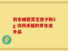 敖东破壁灵芝孢子粉2g 功效卓越的养生滋补品