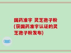 国药准字 灵芝孢子粉(获国药准字认证的灵芝孢子粉发布)