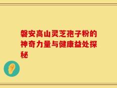 磐安高山灵芝孢子粉的神奇力量与健康益处探秘