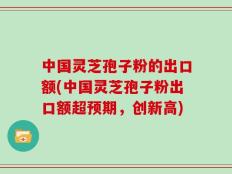 中国灵芝孢子粉的出口额(中国灵芝孢子粉出口额超预期，创新高)